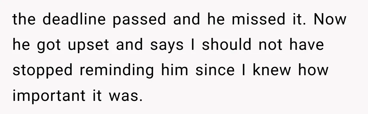 the deadline passed and he missed it. Now he got upset and says I should not have stopped reminding him since I knew how important it was.