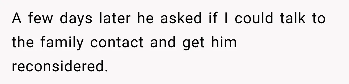 A few days later he asked if I could talk to the family contact and get him reconsidered.