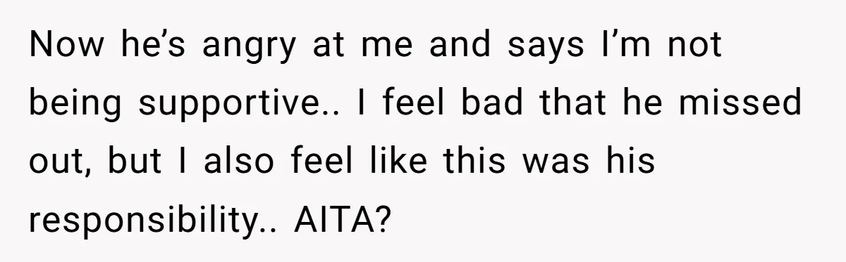 Now he’s angry at me and says I’m not being supportive.. I feel bad that he missed out, but I also feel like this was his responsibility.. AITA?