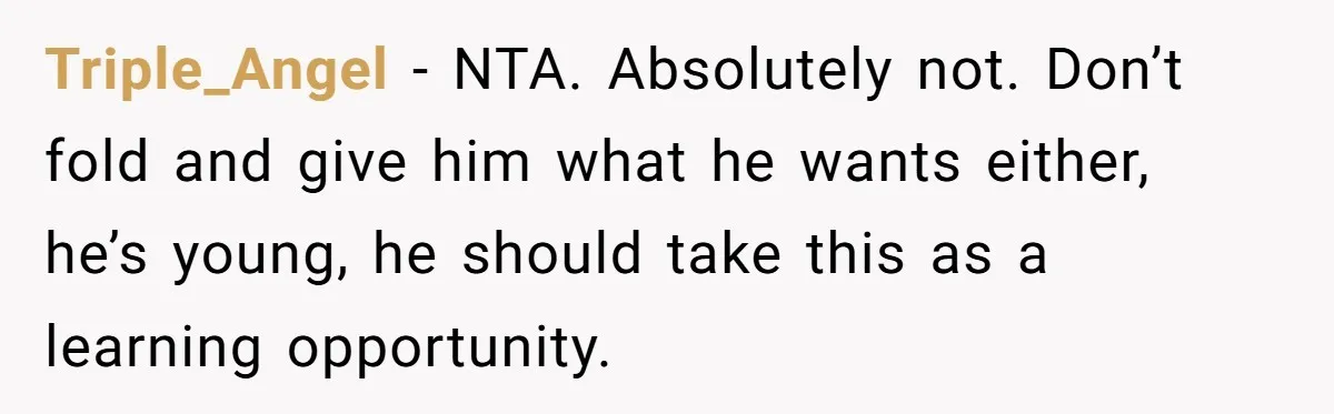 Triple_Angel − NTA. Absolutely not. Don’t fold and give him what he wants either, he’s young, he should take this as a learning opportunity.