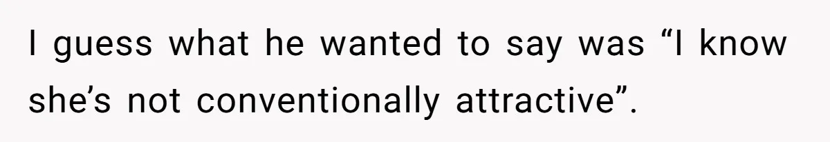I guess what he wanted to say was “I know she’s not conventionally attractive”.