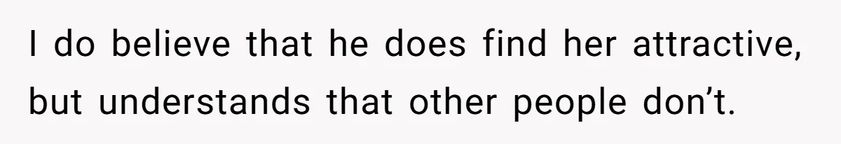I do believe that he does find her attractive, but understands that other people don’t.