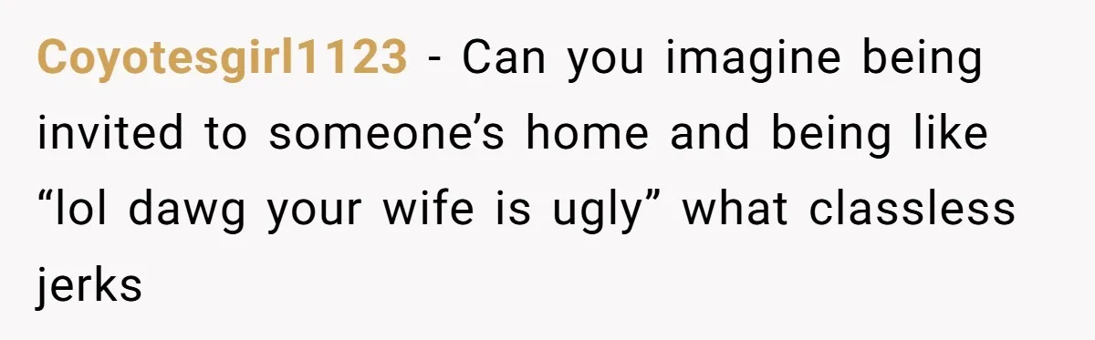 Coyotesgirl1123 − Can you imagine being invited to someone’s home and being like “lol dawg your wife is ugly” what classless jerks