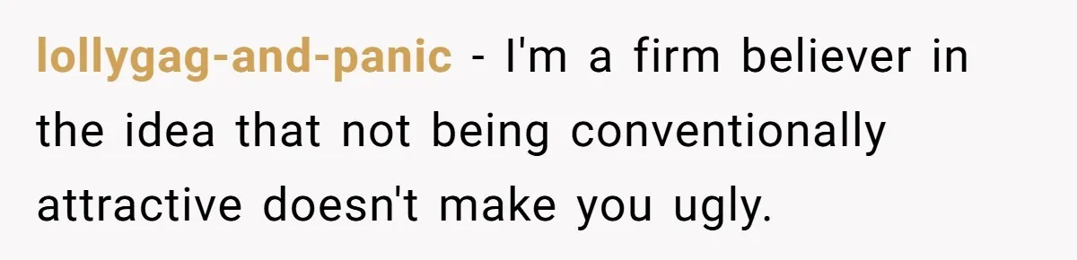 lollygag-and-panic − I'm a firm believer in the idea that not being conventionally attractive doesn't make you ugly.