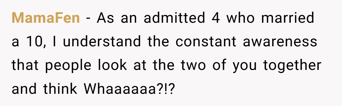 MamaFen − As an admitted 4 who married a 10, I understand the constant awareness that people look at the two of you together and think Whaaaaaa?!?