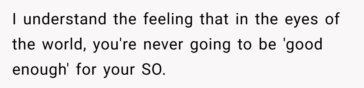 I understand the feeling that in the eyes of the world, you're never going to be 'good enough' for your SO.