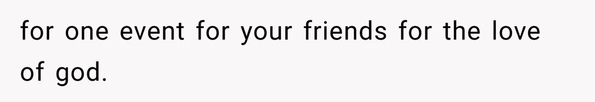 for one event for your friends for the love of god.