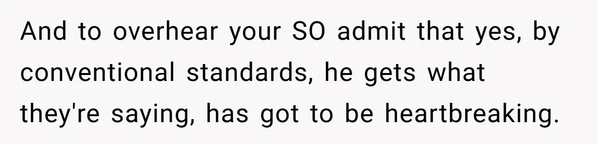 And to overhear your SO admit that yes, by conventional standards, he gets what they're saying, has got to be heartbreaking.