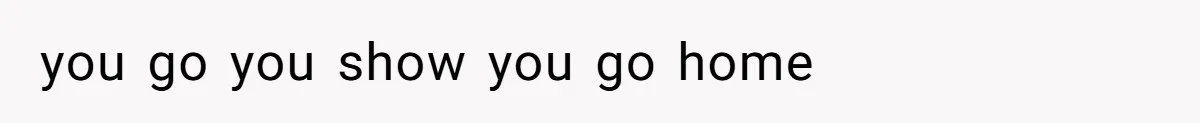 you go you show you go home