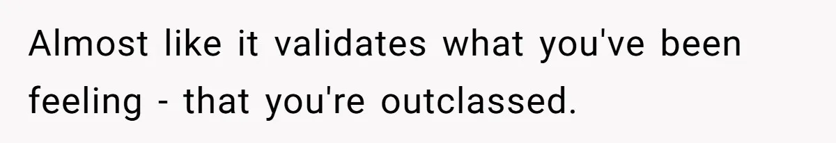 Almost like it validates what you've been feeling - that you're outclassed.