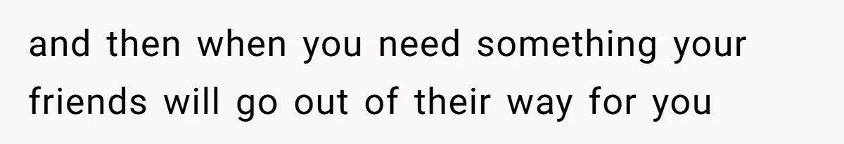 and then when you need something your friends will go out of their way for you