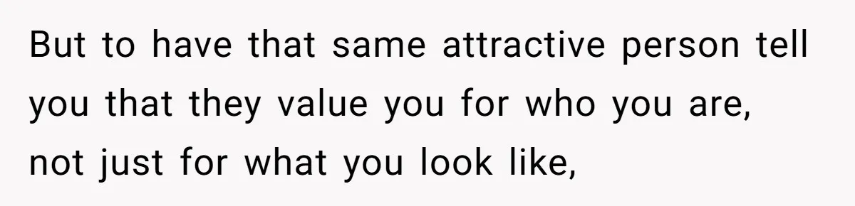 But to have that same attractive person tell you that they value you for who you are, not just for what you look like,