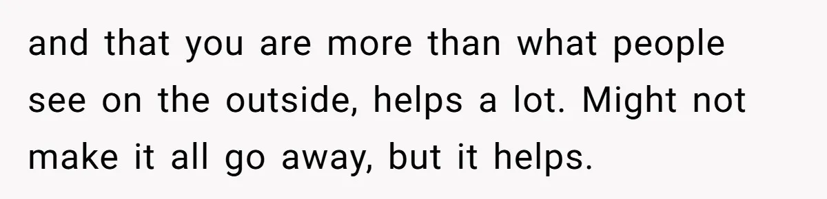 and that you are more than what people see on the outside, helps a lot. Might not make it all go away, but it helps.