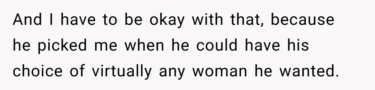 And I have to be okay with that, because he picked me when he could have his choice of virtually any woman he wanted.