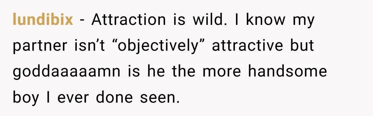 lundibix − Attraction is wild. I know my partner isn’t “objectively” attractive but goddaaaaamn is he the more handsome boy I ever done seen.