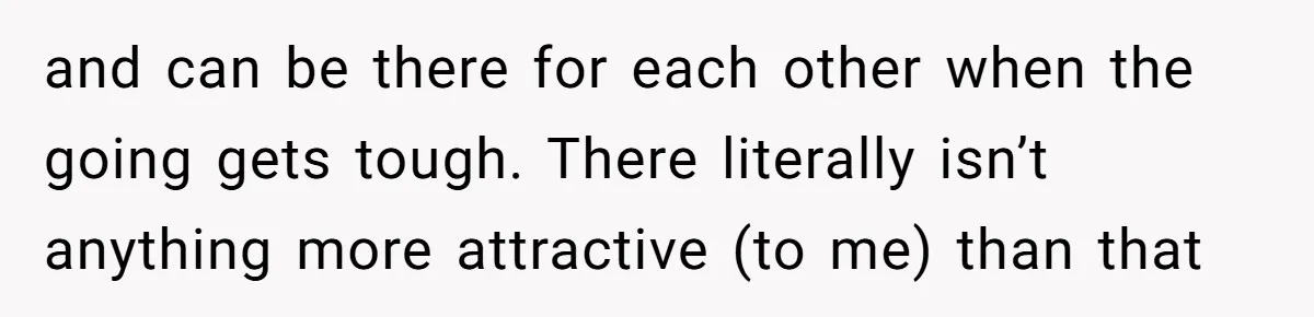 and can be there for each other when the going gets tough. There literally isn’t anything more attractive (to me) than that