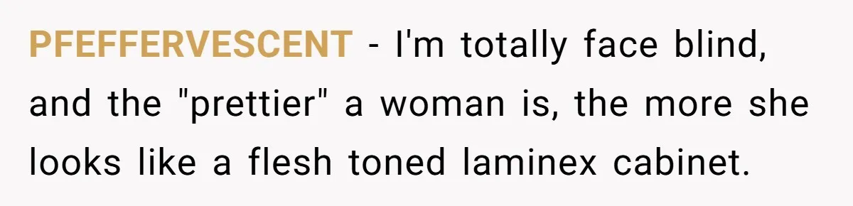PFEFFERVESCENT − I'm totally face blind, and the "prettier" a woman is, the more she looks like a flesh toned laminex cabinet.