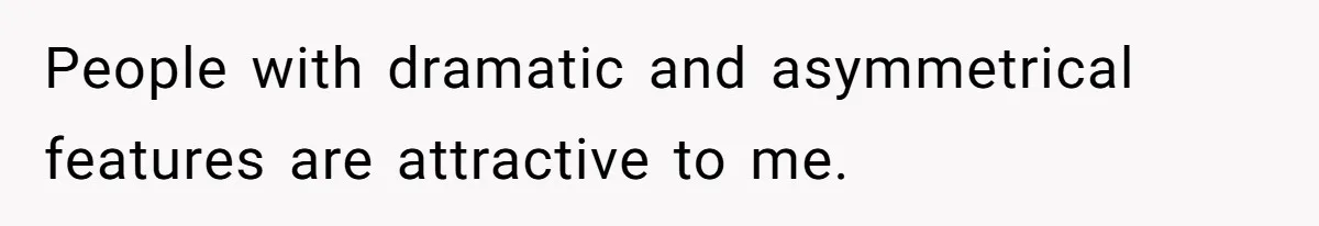 People with dramatic and asymmetrical features are attractive to me.