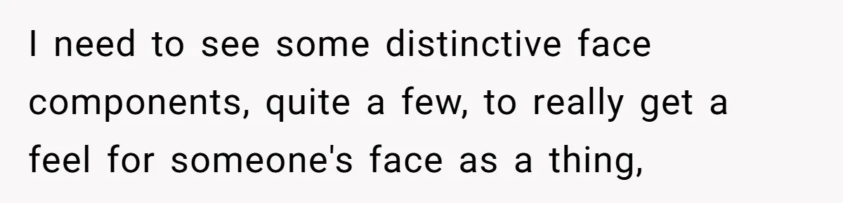 I need to see some distinctive face components, quite a few, to really get a feel for someone's face as a thing,
