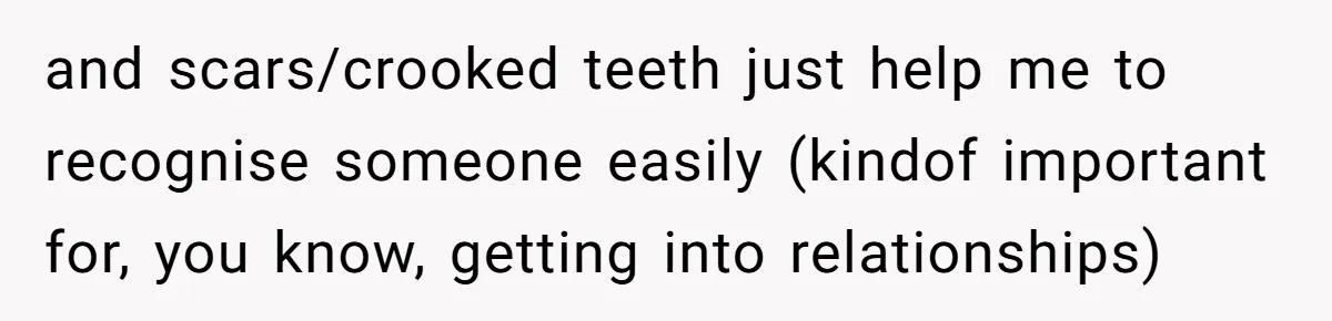 and scars/crooked teeth just help me to recognise someone easily (kindof important for, you know, getting into relationships)