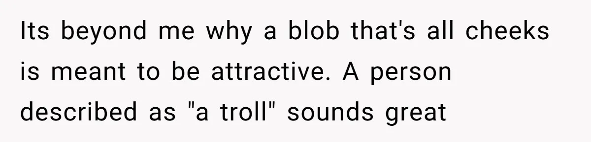 Its beyond me why a blob that's all cheeks is meant to be attractive. A person described as "a troll" sounds great