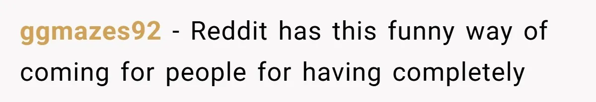 ggmazes92 − Reddit has this funny way of coming for people for having completely