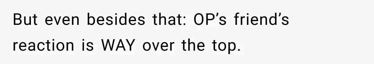But even besides that: OP’s friend’s reaction is WAY over the top.
