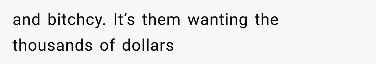 and bitchcy. It’s them wanting the thousands of dollars