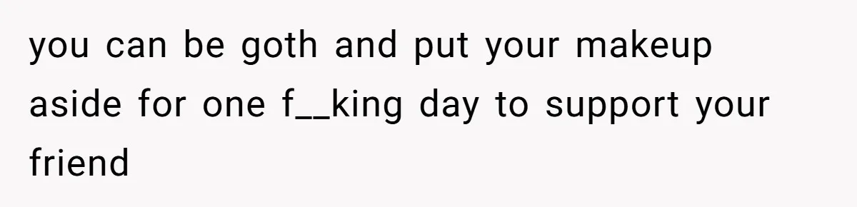 you can be goth and put your makeup aside for one f__king day to support your friend