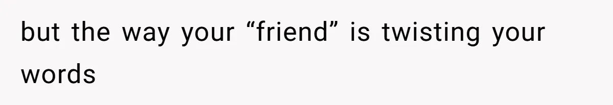 but the way your “friend” is twisting your words