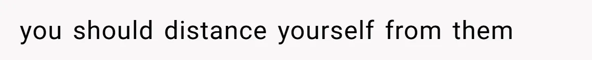 you should distance yourself from them