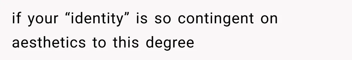 if your “identity” is so contingent on aesthetics to this degree