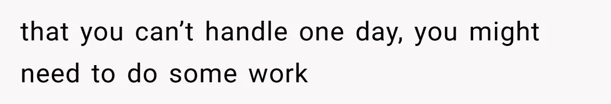 that you can’t handle one day, you might need to do some work