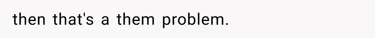 then that's a them problem.