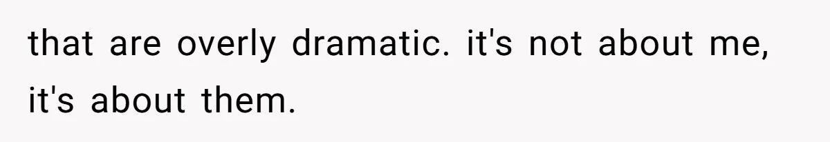 that are overly dramatic. it's not about me, it's about them.
