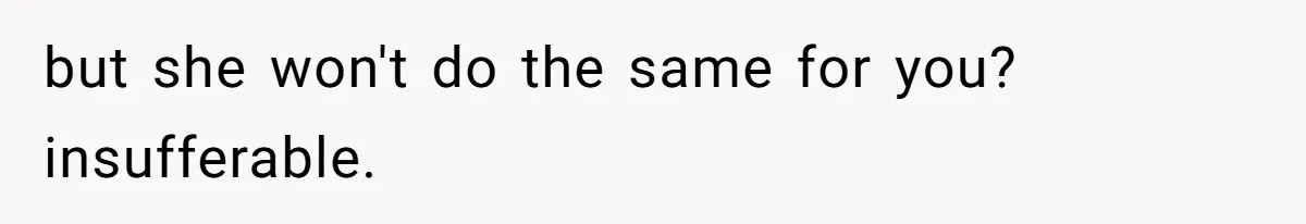 but she won't do the same for you? insufferable.