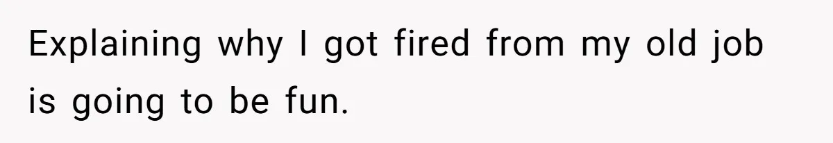 Explaining why I got fired from my old job is going to be fun.