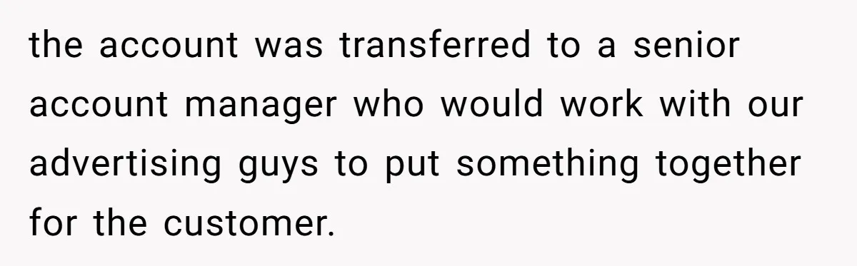 the account was transferred to a senior account manager who would work with our advertising guys to put something together for the customer.