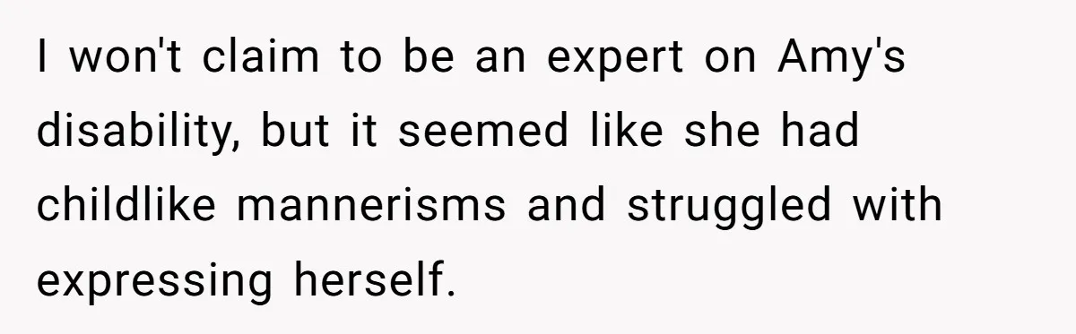 I won't claim to be an expert on Amy's disability, but it seemed like she had childlike mannerisms and struggled with expressing herself.