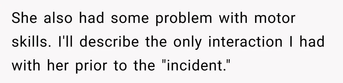 She also had some problem with motor skills. I'll describe the only interaction I had with her prior to the "incident."
