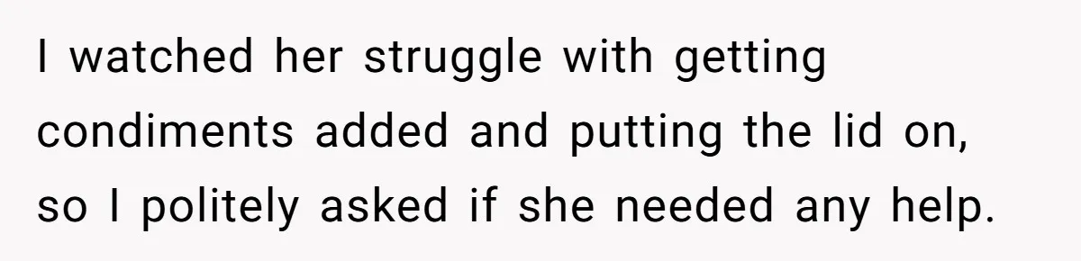 I watched her struggle with getting condiments added and putting the lid on, so I politely asked if she needed any help.
