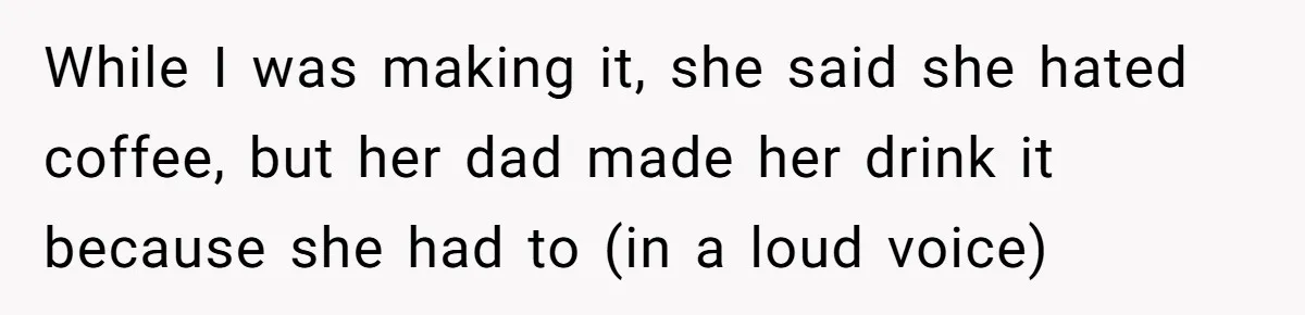 While I was making it, she said she hated coffee, but her dad made her drink it because she had to (in a loud voice)