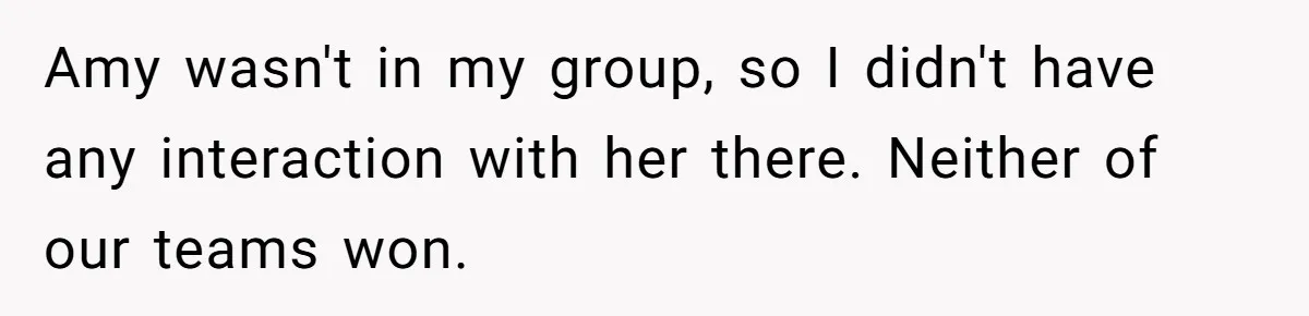 Amy wasn't in my group, so I didn't have any interaction with her there. Neither of our teams won.