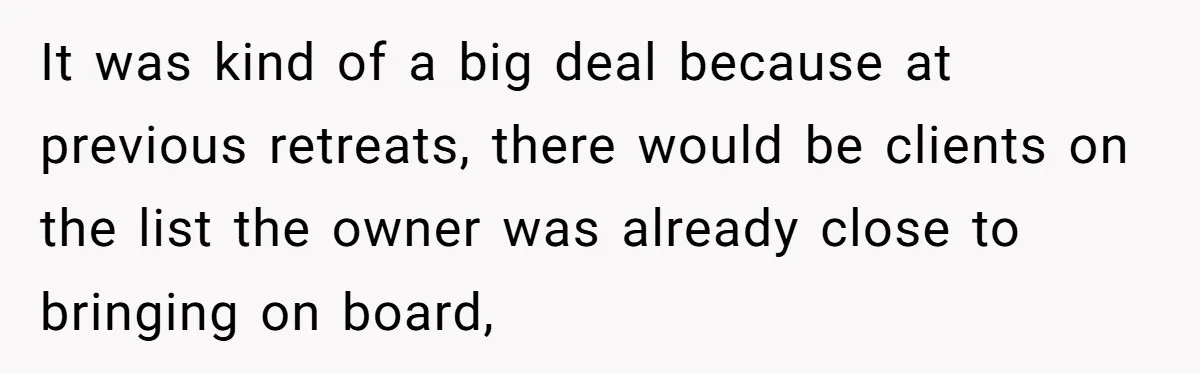It was kind of a big deal because at previous retreats, there would be clients on the list the owner was already close to bringing on board,