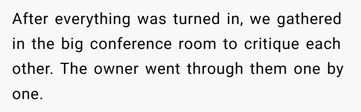 After everything was turned in, we gathered in the big conference room to critique each other. The owner went through them one by one.