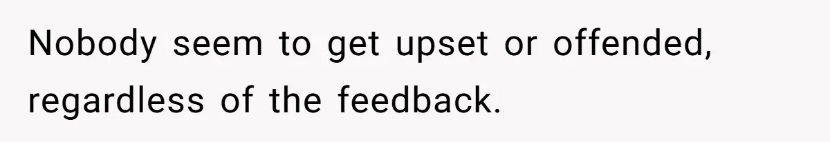 Nobody seem to get upset or offended, regardless of the feedback.