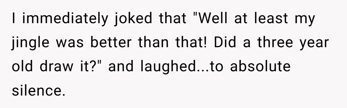 I immediately joked that "Well at least my jingle was better than that! Did a three year old draw it?" and laughed...to absolute silence.