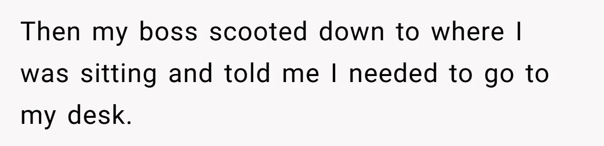 Then my boss scooted down to where I was sitting and told me I needed to go to my desk.