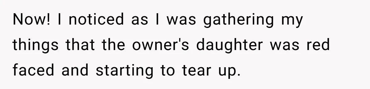 Now! I noticed as I was gathering my things that the owner's daughter was red faced and starting to tear up.