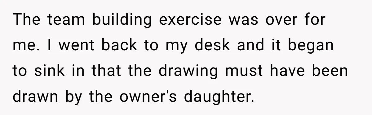 The team building exercise was over for me. I went back to my desk and it began to sink in that the drawing must have been drawn by the owner's...
